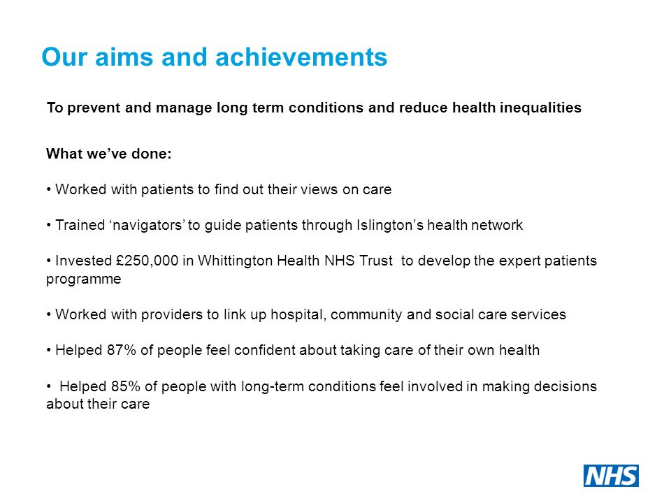 Our aims and achievements To prevent and manage long term conditions and reduce health inequalities What we’ve done: Worked with patients to find out their views on care Trained ‘navigators’ to guide patients through Islington’s health network Invested £250,000 in Whittington Health NHS Trust to develop the expert patients programme Worked with providers to link up hospital, community and social care services Helped 87% of people feel confident about taking care of their own health Helped 85% of people with long-term conditions feel involved in making decisions about their care