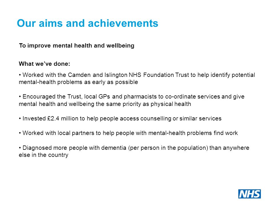 Our aims and achievements To improve mental health and wellbeing What we’ve done: Worked with the Camden and Islington NHS Foundation Trust to help identify potential mental-health problems as early as possible Encouraged the Trust, local GPs and pharmacists to co-ordinate services and give mental health and wellbeing the same priority as physical health Invested £2.4 million to help people access counselling or similar services Worked with local partners to help people with mental-health problems find work Diagnosed more people with dementia (per person in the population) than anywhere else in the country