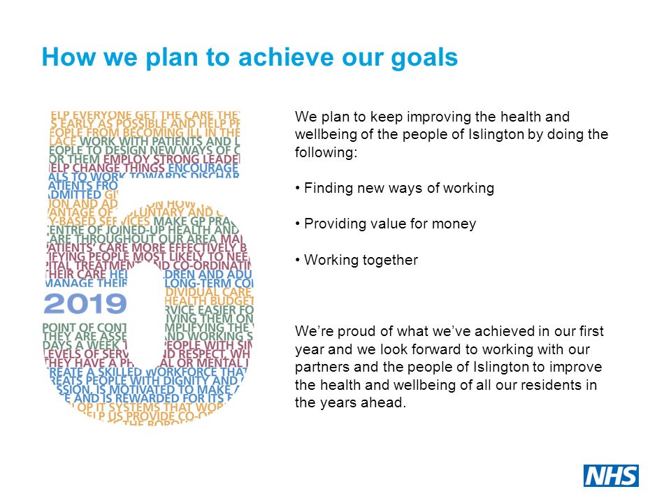 How we plan to achieve our goals We plan to keep improving the health and wellbeing of the people of Islington by doing the following: Finding new ways of working Providing value for money Working together We’re proud of what we’ve achieved in our first year and we look forward to working with our partners and the people of Islington to improve the health and wellbeing of all our residents in the years ahead.