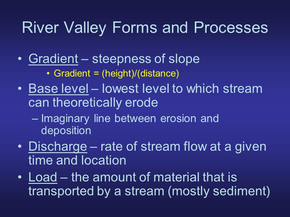 River Valley Forms and Processes Gradient – steepness of slope Gradient = (height)/(distance) Base level – lowest level to which stream can theoretically erode –Imaginary line between erosion and deposition Discharge – rate of stream flow at a given time and location Load – the amount of material that is transported by a stream (mostly sediment)