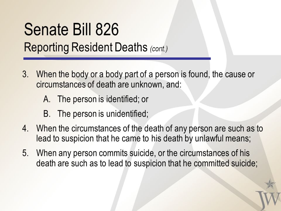 Senate Bill 826 Reporting Resident Deaths (cont.) 3.When the body or a body part of a person is found, the cause or circumstances of death are unknown, and: A.The person is identified; or B.The person is unidentified; 4.When the circumstances of the death of any person are such as to lead to suspicion that he came to his death by unlawful means; 5.When any person commits suicide, or the circumstances of his death are such as to lead to suspicion that he committed suicide;