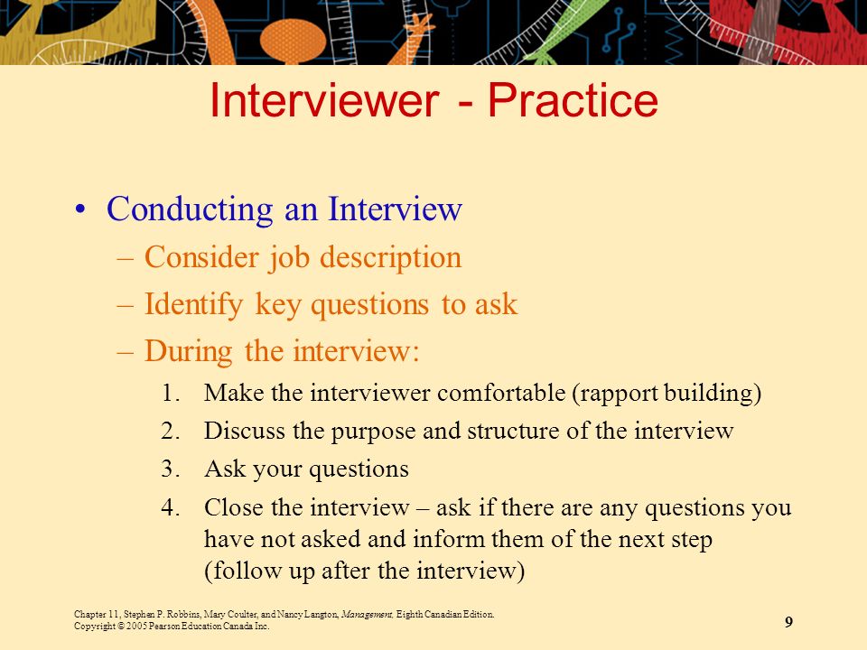 Interviewer - Practice Conducting an Interview –Consider job description –Identify key questions to ask –During the interview: 1.Make the interviewer comfortable (rapport building) 2.Discuss the purpose and structure of the interview 3.Ask your questions 4.Close the interview – ask if there are any questions you have not asked and inform them of the next step (follow up after the interview) Chapter 11, Stephen P.
