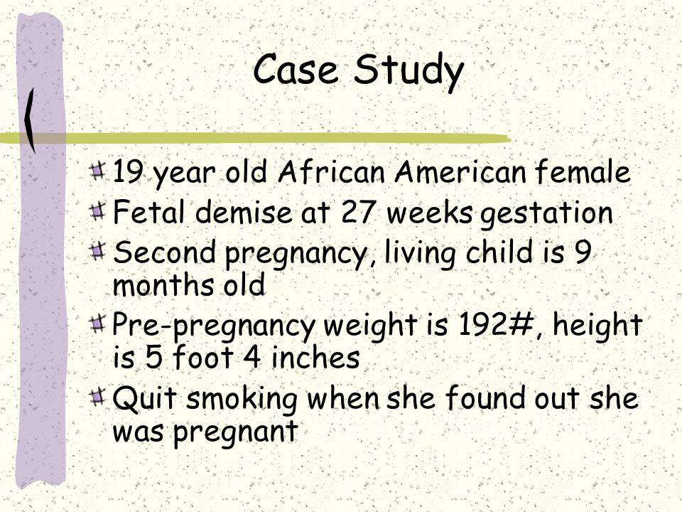 Case Study 19 year old African American female Fetal demise at 27 weeks gestation Second pregnancy, living child is 9 months old Pre-pregnancy weight is 192#, height is 5 foot 4 inches Quit smoking when she found out she was pregnant