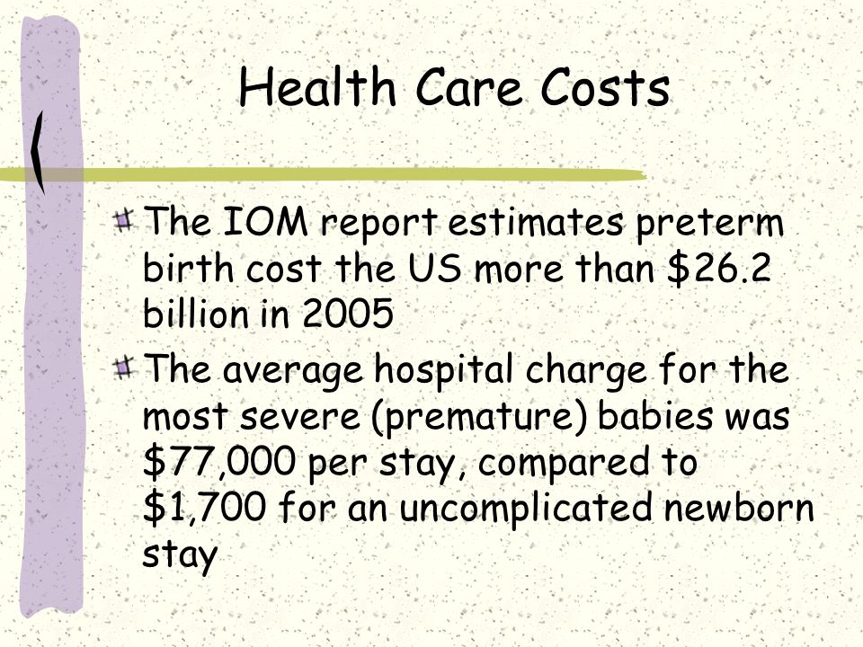 Health Care Costs The IOM report estimates preterm birth cost the US more than $26.2 billion in 2005 The average hospital charge for the most severe (premature) babies was $77,000 per stay, compared to $1,700 for an uncomplicated newborn stay
