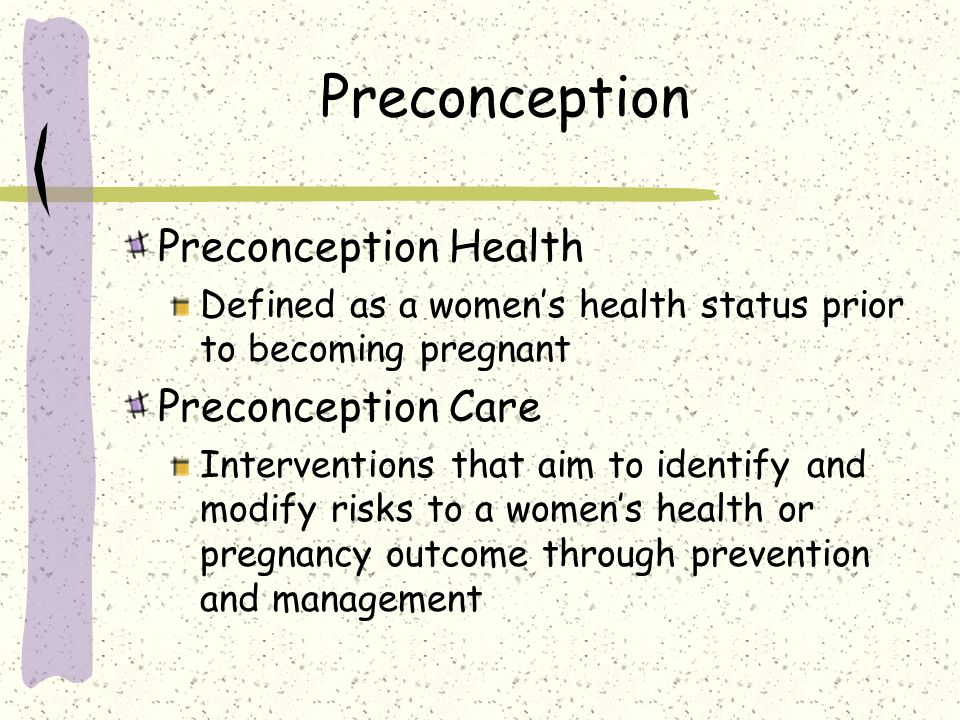 Preconception Preconception Health Defined as a women’s health status prior to becoming pregnant Preconception Care Interventions that aim to identify and modify risks to a women’s health or pregnancy outcome through prevention and management