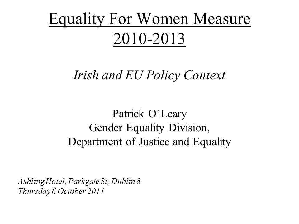Equality For Women Measure Irish and EU Policy Context Patrick O’Leary Gender Equality Division, Department of Justice and Equality Ashling Hotel, Parkgate St, Dublin 8 Thursday 6 October 2011
