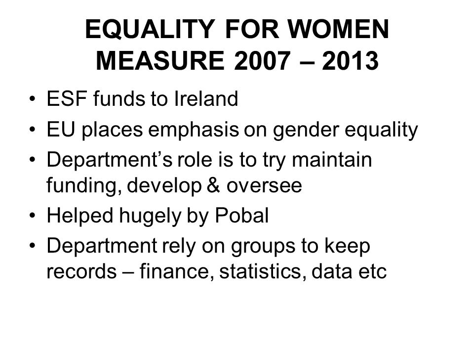 EQUALITY FOR WOMEN MEASURE 2007 – 2013 ESF funds to Ireland EU places emphasis on gender equality Department’s role is to try maintain funding, develop & oversee Helped hugely by Pobal Department rely on groups to keep records – finance, statistics, data etc