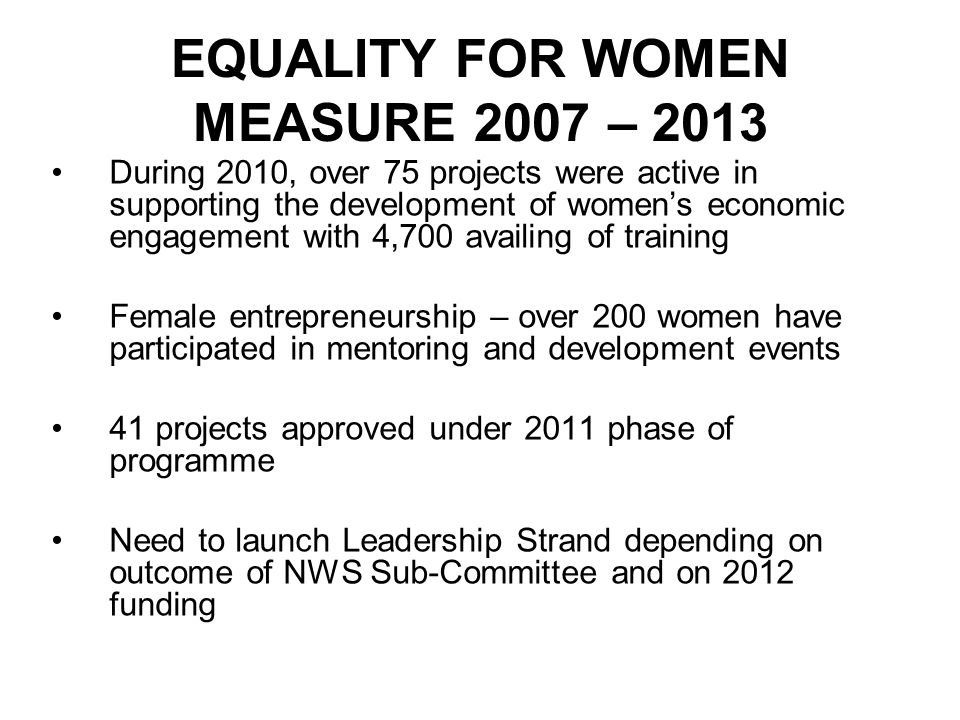 EQUALITY FOR WOMEN MEASURE 2007 – 2013 During 2010, over 75 projects were active in supporting the development of women’s economic engagement with 4,700 availing of training Female entrepreneurship – over 200 women have participated in mentoring and development events 41 projects approved under 2011 phase of programme Need to launch Leadership Strand depending on outcome of NWS Sub-Committee and on 2012 funding