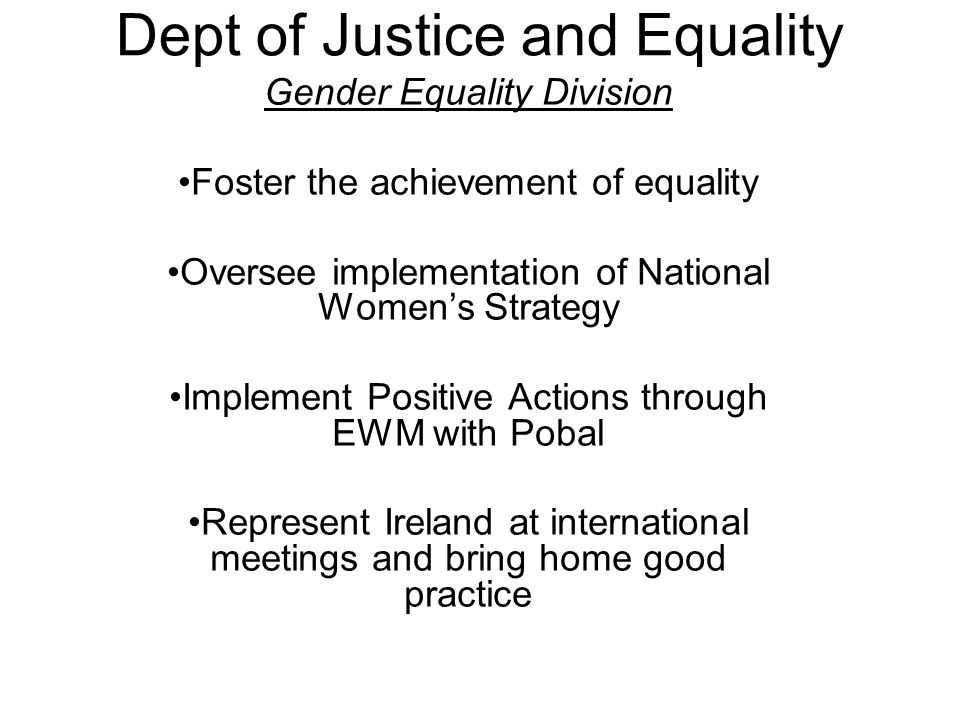 Dept of Justice and Equality Gender Equality Division Foster the achievement of equality Oversee implementation of National Women’s Strategy Implement Positive Actions through EWM with Pobal Represent Ireland at international meetings and bring home good practice