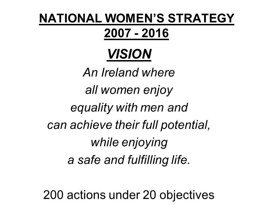NATIONAL WOMEN’S STRATEGY VISION An Ireland where all women enjoy equality with men and can achieve their full potential, while enjoying a safe and fulfilling life.