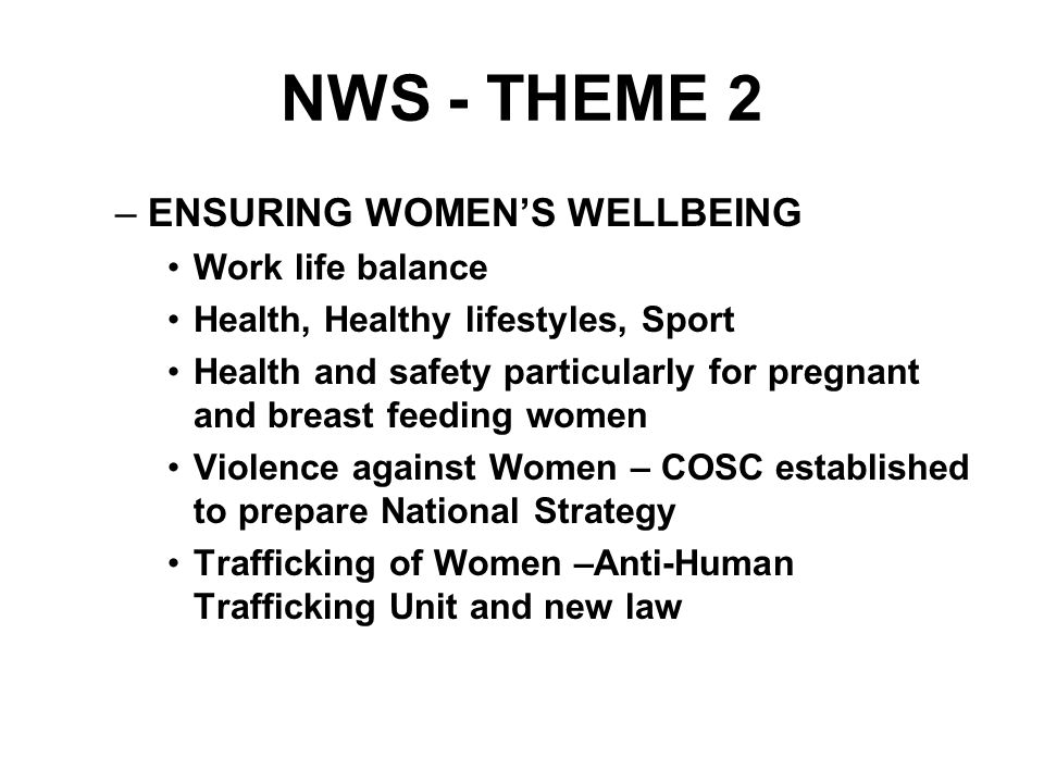NWS - THEME 2 –ENSURING WOMEN’S WELLBEING Work life balance Health, Healthy lifestyles, Sport Health and safety particularly for pregnant and breast feeding women Violence against Women – COSC established to prepare National Strategy Trafficking of Women –Anti-Human Trafficking Unit and new law
