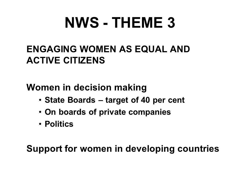 NWS - THEME 3 ENGAGING WOMEN AS EQUAL AND ACTIVE CITIZENS Women in decision making State Boards – target of 40 per cent On boards of private companies Politics Support for women in developing countries