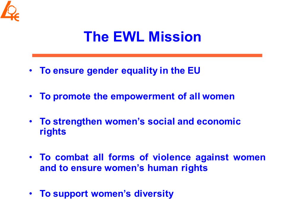 The EWL Mission To ensure gender equality in the EU To promote the empowerment of all women To strengthen women’s social and economic rights To combat all forms of violence against women and to ensure women’s human rights To support women’s diversity