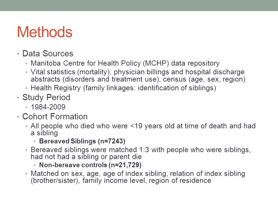 Methods Data Sources Manitoba Centre for Health Policy (MCHP) data repository Vital statistics (mortality), physician billings and hospital discharge abstracts (disorders and treatment use), census (age, sex, region) Health Registry (family linkages: identification of siblings) Study Period Cohort Formation All people who died who were <19 years old at time of death and had a sibling Bereaved Siblings (n=7243) Bereaved siblings were matched 1:3 with people who were siblings, had not had a sibling or parent die Non-bereave controls (n=21,729) Matched on sex, age, age of index sibling, relation of index sibling (brother/sister), family income level, region of residence