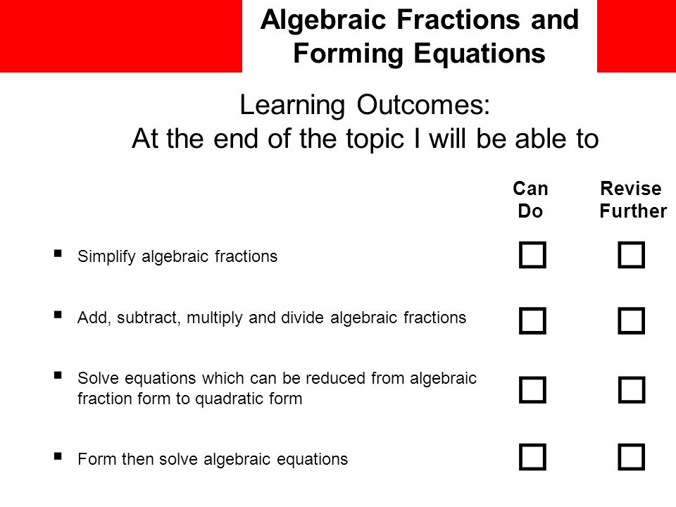 Algebraic Fractions and Forming Equations  Simplify algebraic fractions  Add, subtract, multiply and divide algebraic fractions  Solve equations which can be reduced from algebraic fraction form to quadratic form  Form then solve algebraic equations Can Revise Do Further         Learning Outcomes: At the end of the topic I will be able to
