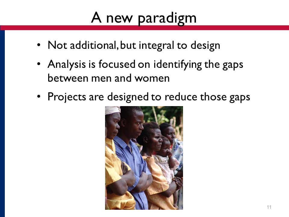 A new paradigm Not additional, but integral to design Analysis is focused on identifying the gaps between men and women Projects are designed to reduce those gaps 11