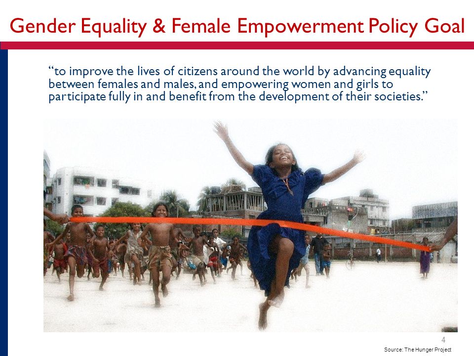Gender Equality & Female Empowerment Policy Goal to improve the lives of citizens around the world by advancing equality between females and males, and empowering women and girls to participate fully in and benefit from the development of their societies. Source: The Hunger Project 4