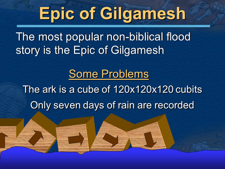 Epic of Gilgamesh The most popular non-biblical flood story is the Epic of Gilgamesh The ark is a cube of 120x120x120 cubits Only seven days of rain are recorded The ark is a cube of 120x120x120 cubits Only seven days of rain are recorded Some Problems