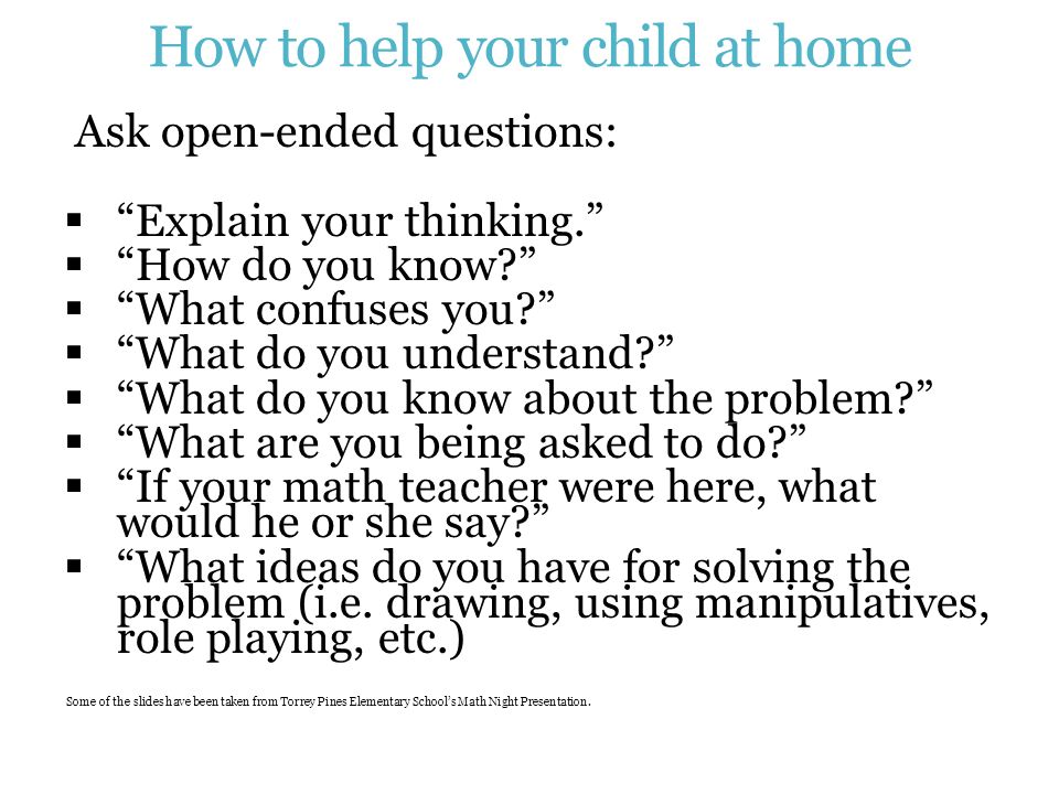How to help your child at home Ask open-ended questions:  Explain your thinking.  How do you know  What confuses you  What do you understand  What do you know about the problem  What are you being asked to do  If your math teacher were here, what would he or she say  What ideas do you have for solving the problem (i.e.
