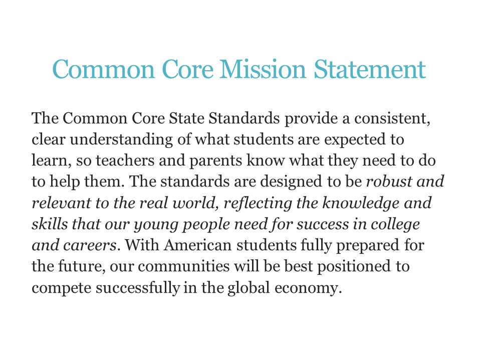 Common Core Mission Statement The Common Core State Standards provide a consistent, clear understanding of what students are expected to learn, so teachers and parents know what they need to do to help them.