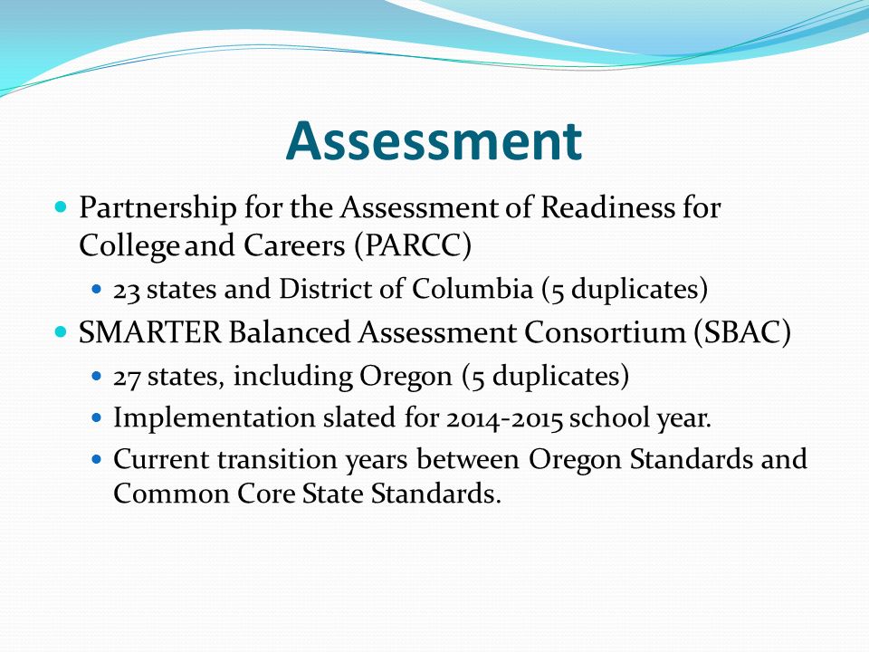 Assessment Partnership for the Assessment of Readiness for College and Careers (PARCC) 23 states and District of Columbia (5 duplicates) SMARTER Balanced Assessment Consortium (SBAC) 27 states, including Oregon (5 duplicates) Implementation slated for school year.