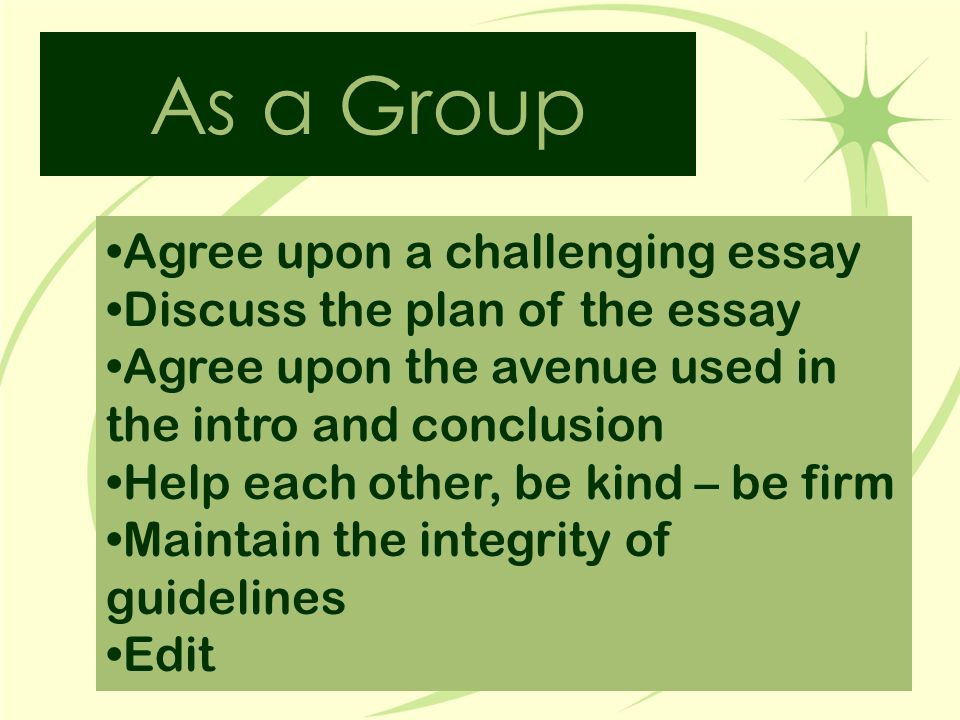 As a Group Agree upon a challenging essay Discuss the plan of the essay Agree upon the avenue used in the intro and conclusion Help each other, be kind – be firm Maintain the integrity of guidelines Edit