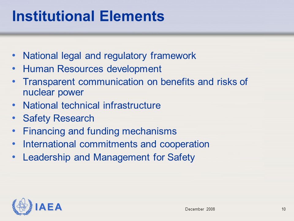 December Institutional Elements National legal and regulatory framework Human Resources development Transparent communication on benefits and risks of nuclear power National technical infrastructure Safety Research Financing and funding mechanisms International commitments and cooperation Leadership and Management for Safety