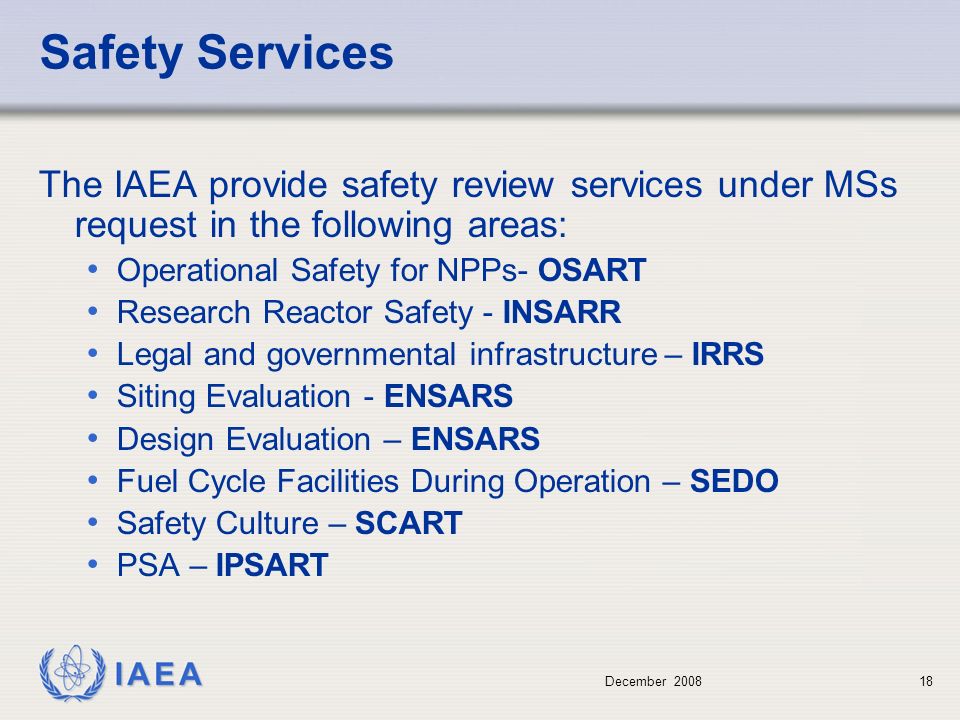December Safety Services The IAEA provide safety review services under MSs request in the following areas: Operational Safety for NPPs- OSART Research Reactor Safety - INSARR Legal and governmental infrastructure – IRRS Siting Evaluation - ENSARS Design Evaluation – ENSARS Fuel Cycle Facilities During Operation – SEDO Safety Culture – SCART PSA – IPSART