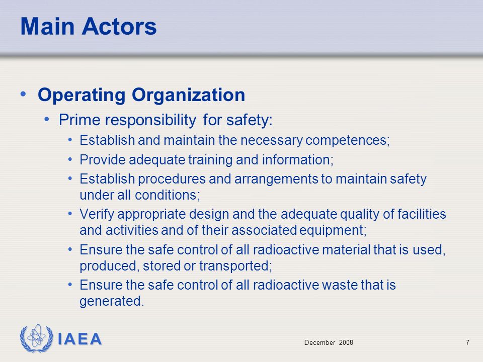 December Main Actors Operating Organization Prime responsibility for safety: Establish and maintain the necessary competences; Provide adequate training and information; Establish procedures and arrangements to maintain safety under all conditions; Verify appropriate design and the adequate quality of facilities and activities and of their associated equipment; Ensure the safe control of all radioactive material that is used, produced, stored or transported; Ensure the safe control of all radioactive waste that is generated.