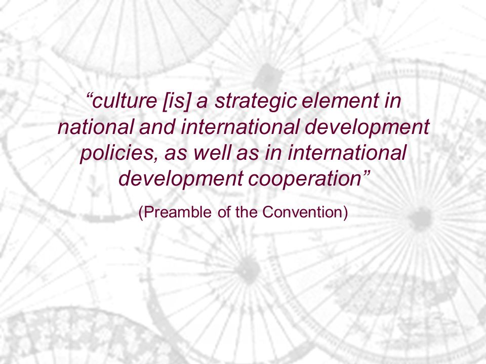 culture [is] a strategic element in national and international development policies, as well as in international development cooperation (Preamble of the Convention)