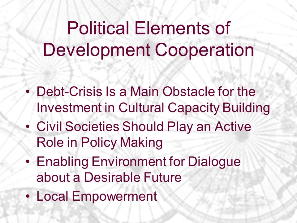 Political Elements of Development Cooperation Debt-Crisis Is a Main Obstacle for the Investment in Cultural Capacity Building Civil Societies Should Play an Active Role in Policy Making Enabling Environment for Dialogue about a Desirable Future Local Empowerment