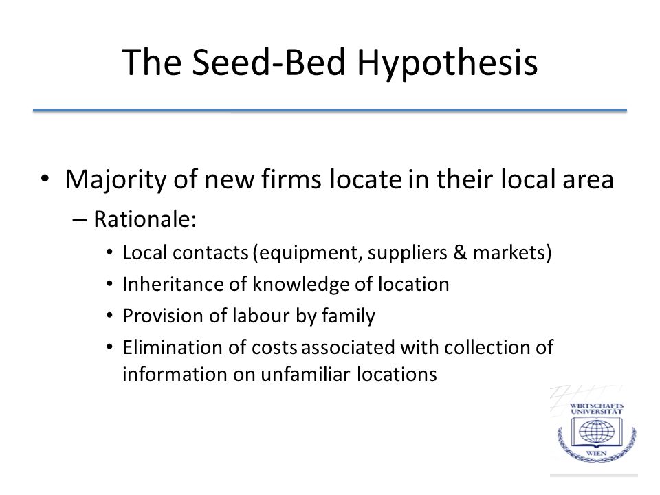The Seed-Bed Hypothesis Majority of new firms locate in their local area – Rationale: Local contacts (equipment, suppliers & markets) Inheritance of knowledge of location Provision of labour by family Elimination of costs associated with collection of information on unfamiliar locations