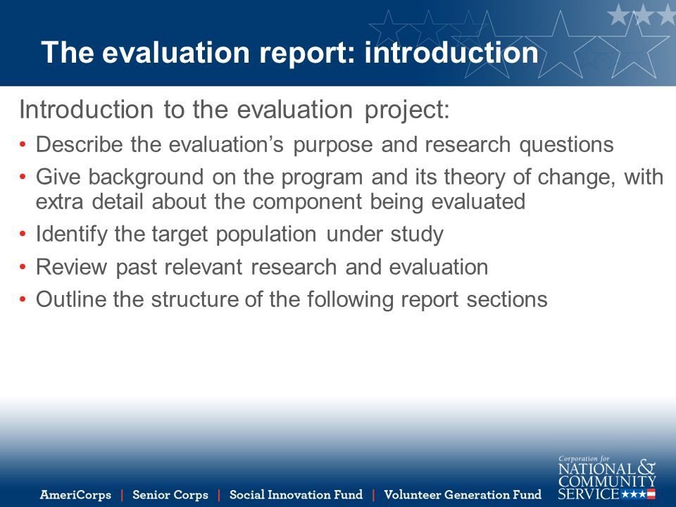 The evaluation report: introduction Introduction to the evaluation project: Describe the evaluation’s purpose and research questions Give background on the program and its theory of change, with extra detail about the component being evaluated Identify the target population under study Review past relevant research and evaluation Outline the structure of the following report sections
