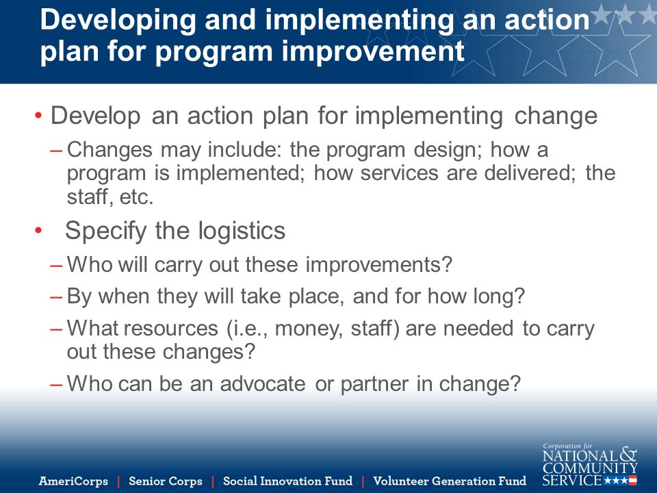 Developing and implementing an action plan for program improvement Develop an action plan for implementing change –Changes may include: the program design; how a program is implemented; how services are delivered; the staff, etc.