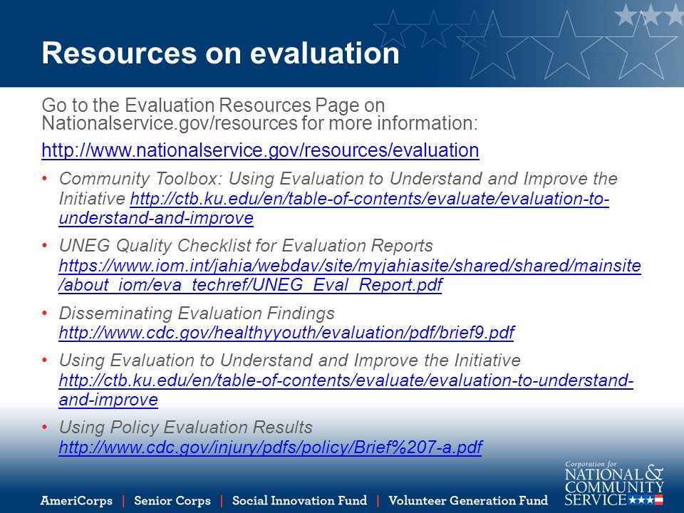 Resources on evaluation Go to the Evaluation Resources Page on Nationalservice.gov/resources for more information:   Community Toolbox: Using Evaluation to Understand and Improve the Initiative   understand-and-improvehttp://ctb.ku.edu/en/table-of-contents/evaluate/evaluation-to- understand-and-improve UNEG Quality Checklist for Evaluation Reports   /about_iom/eva_techref/UNEG_Eval_Report.pdf   /about_iom/eva_techref/UNEG_Eval_Report.pdf Disseminating Evaluation Findings     Using Evaluation to Understand and Improve the Initiative   and-improve   and-improve Using Policy Evaluation Results