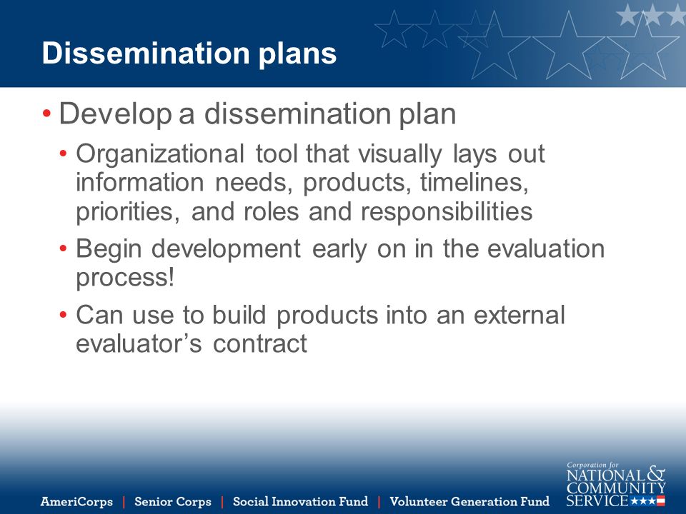Dissemination plans Develop a dissemination plan Organizational tool that visually lays out information needs, products, timelines, priorities, and roles and responsibilities Begin development early on in the evaluation process.