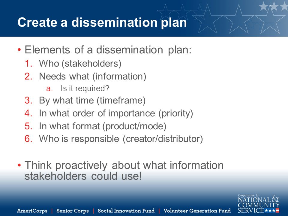 Create a dissemination plan Elements of a dissemination plan: 1.Who (stakeholders) 2.Needs what (information) a.Is it required.