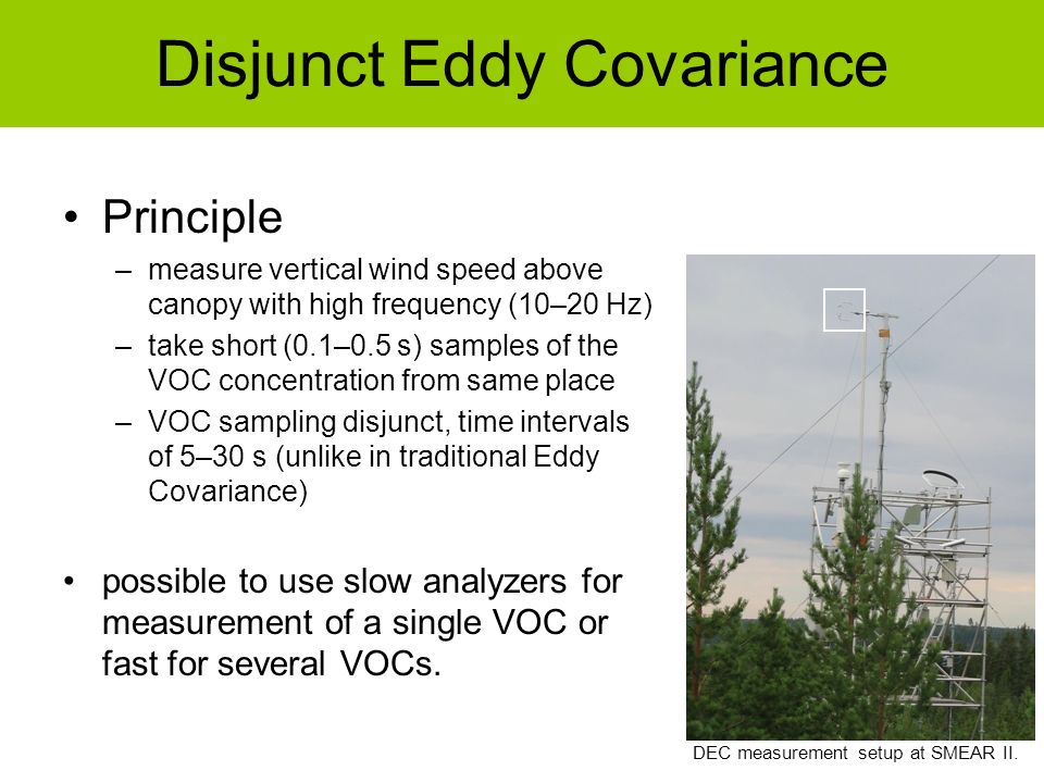 Principle –measure vertical wind speed above canopy with high frequency (10–20 Hz) –take short (0.1–0.5 s) samples of the VOC concentration from same place –VOC sampling disjunct, time intervals of 5–30 s (unlike in traditional Eddy Covariance) possible to use slow analyzers for measurement of a single VOC or fast for several VOCs.