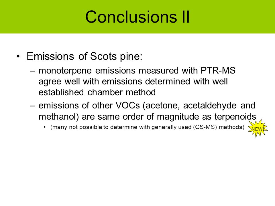 Conclusions II Emissions of Scots pine: –monoterpene emissions measured with PTR-MS agree well with emissions determined with well established chamber method –emissions of other VOCs (acetone, acetaldehyde and methanol) are same order of magnitude as terpenoids (many not possible to determine with generally used (GS-MS) methods) NEW !
