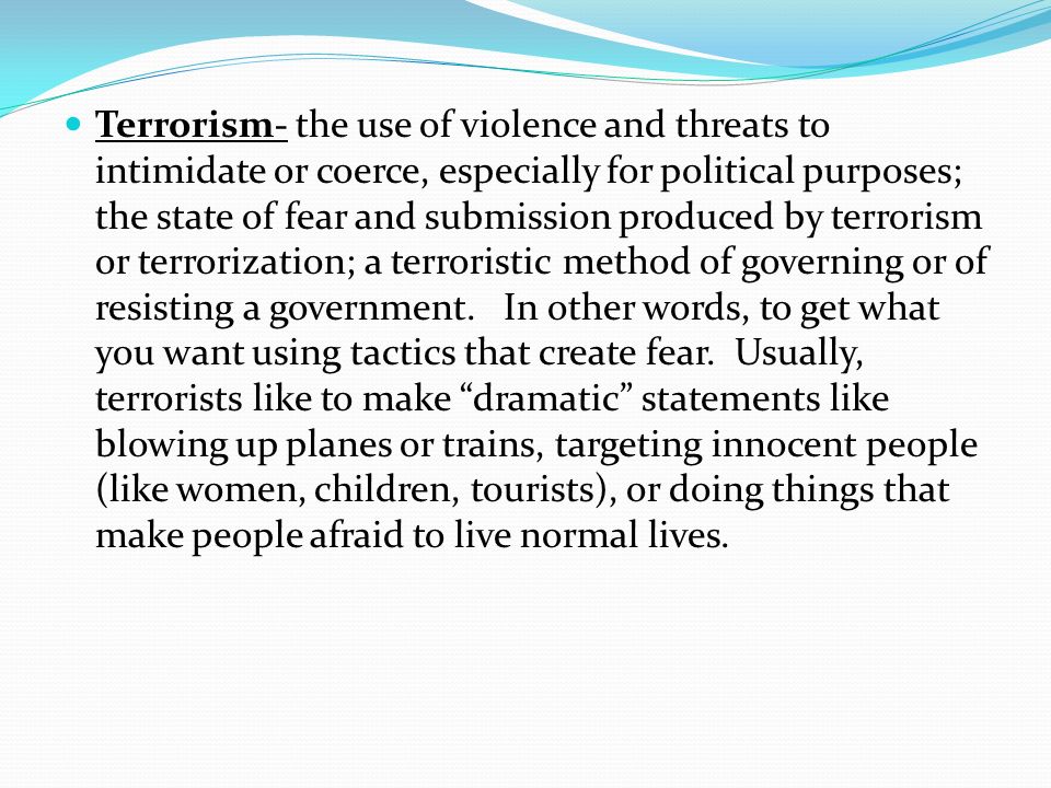 Terrorism- the use of violence and threats to intimidate or coerce, especially for political purposes; the state of fear and submission produced by terrorism or terrorization; a terroristic method of governing or of resisting a government.