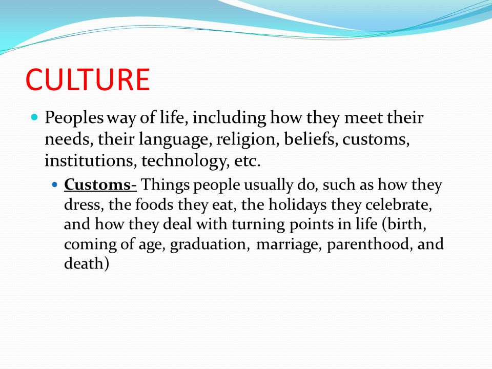 CULTURE Peoples way of life, including how they meet their needs, their language, religion, beliefs, customs, institutions, technology, etc.