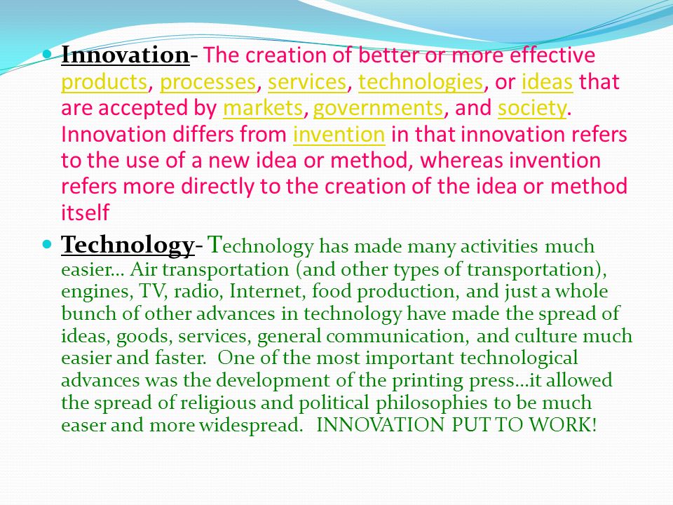 Innovation- The creation of better or more effective products, processes, services, technologies, or ideas that are accepted by markets, governments, and society.