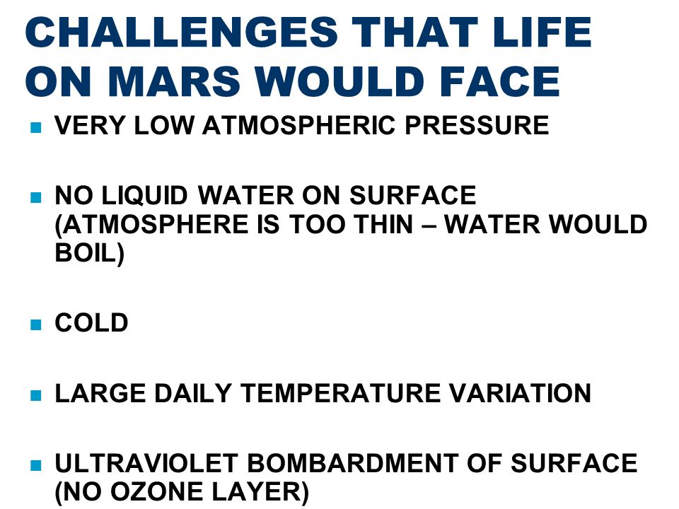 CHALLENGES THAT LIFE ON MARS WOULD FACE VERY LOW ATMOSPHERIC PRESSURE NO LIQUID WATER ON SURFACE (ATMOSPHERE IS TOO THIN – WATER WOULD BOIL)‏ COLD LARGE DAILY TEMPERATURE VARIATION ULTRAVIOLET BOMBARDMENT OF SURFACE (NO OZONE LAYER)‏