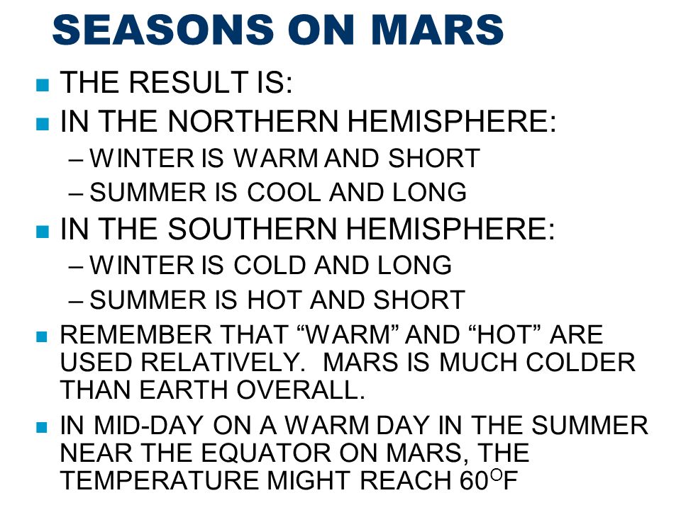 SEASONS ON MARS THE RESULT IS: IN THE NORTHERN HEMISPHERE: –WINTER IS WARM AND SHORT –SUMMER IS COOL AND LONG IN THE SOUTHERN HEMISPHERE: –WINTER IS COLD AND LONG –SUMMER IS HOT AND SHORT REMEMBER THAT WARM AND HOT ARE USED RELATIVELY.