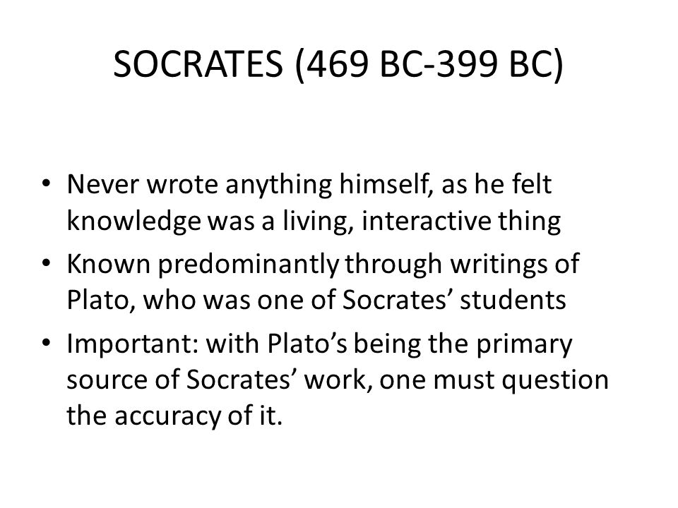 SOCRATES (469 BC-399 BC) Never wrote anything himself, as he felt knowledge was a living, interactive thing Known predominantly through writings of Plato, who was one of Socrates’ students Important: with Plato’s being the primary source of Socrates’ work, one must question the accuracy of it.