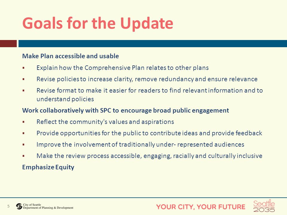 5 Goals for the Update Make Plan accessible and usable  Explain how the Comprehensive Plan relates to other plans  Revise policies to increase clarity, remove redundancy and ensure relevance  Revise format to make it easier for readers to find relevant information and to understand policies Work collaboratively with SPC to encourage broad public engagement  Reflect the community s values and aspirations  Provide opportunities for the public to contribute ideas and provide feedback  Improve the involvement of traditionally under- represented audiences  Make the review process accessible, engaging, racially and culturally inclusive Emphasize Equity