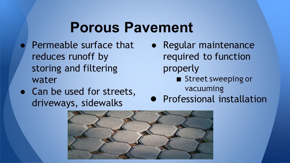 Porous Pavement ●Permeable surface that reduces runoff by storing and filtering water ●Can be used for streets, driveways, sidewalks ● Regular maintenance required to function properly ■ Street sweeping or vacuuming ● Professional installation