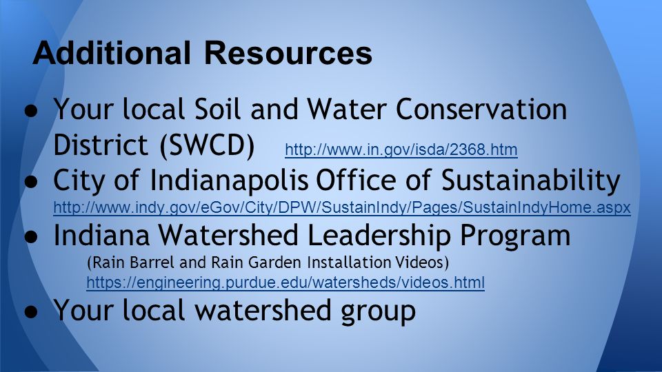 ● Your local Soil and Water Conservation District (SWCD)     ● City of Indianapolis Office of Sustainability     ● Indiana Watershed Leadership Program (Rain Barrel and Rain Garden Installation Videos)   ● Your local watershed group Additional Resources