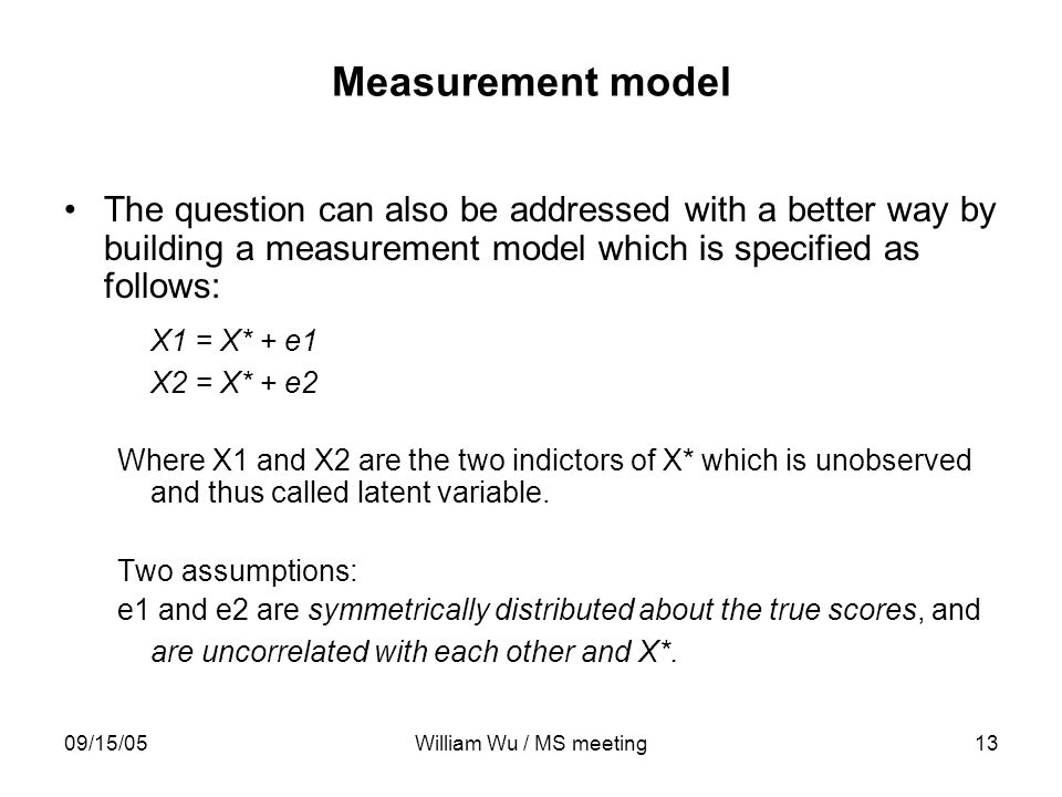 09/15/05William Wu / MS meeting13 Measurement model The question can also be addressed with a better way by building a measurement model which is specified as follows: X1 = X* + e1 X2 = X* + e2 Where X1 and X2 are the two indictors of X* which is unobserved and thus called latent variable.