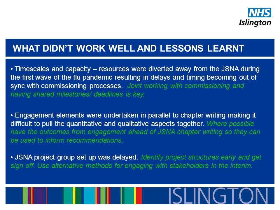 WHAT DIDN’T WORK WELL AND LESSONS LEARNT Timescales and capacity – resources were diverted away from the JSNA during the first wave of the flu pandemic resulting in delays and timing becoming out of sync with commissioning processes.